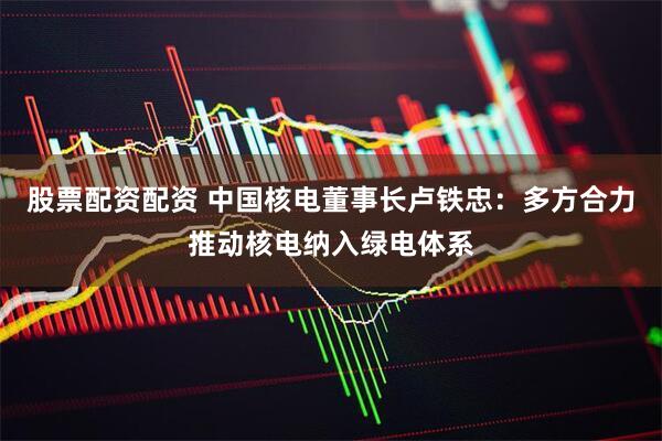 股票配资配资 中国核电董事长卢铁忠：多方合力推动核电纳入绿电体系