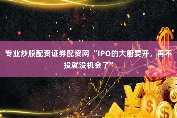 专业炒股配资证券配资网 “IPO的大船要开，再不投就没机会了”
