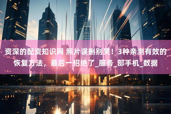 资深的配资知识网 照片误删别哭！3种亲测有效的恢复方法，最后一招绝了_服务_部手机_数据
