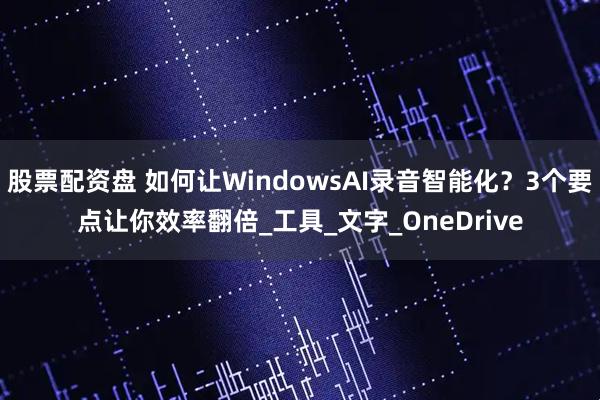 股票配资盘 如何让WindowsAI录音智能化？3个要点让你效率翻倍_工具_文字_OneDrive