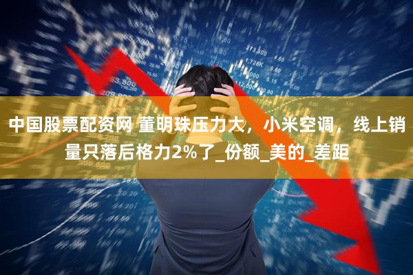 中国股票配资网 董明珠压力大，小米空调，线上销量只落后格力2%了_份额_美的_差距