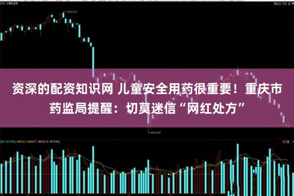 资深的配资知识网 儿童安全用药很重要！重庆市药监局提醒：切莫迷信“网红处方”
