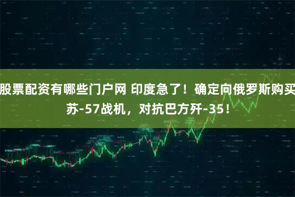股票配资有哪些门户网 印度急了！确定向俄罗斯购买苏-57战机，对抗巴方歼-35！