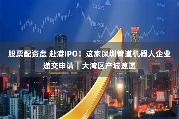 股票配资盘 赴港IPO！这家深圳管道机器人企业递交申请｜大湾区产城速递