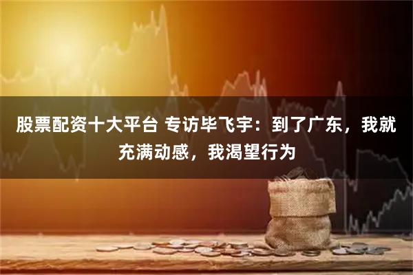 股票配资十大平台 专访毕飞宇：到了广东，我就充满动感，我渴望行为