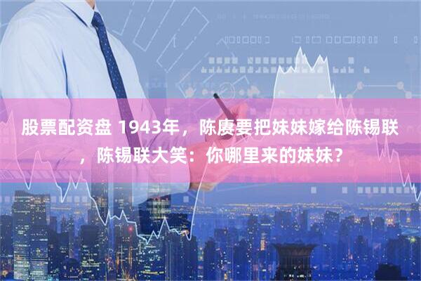 股票配资盘 1943年，陈赓要把妹妹嫁给陈锡联，陈锡联大笑：你哪里来的妹妹？