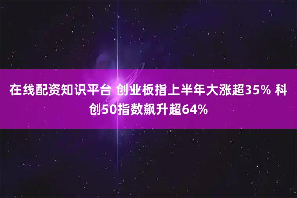 在线配资知识平台 创业板指上半年大涨超35% 科创50指数飙升超64%