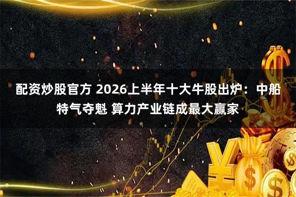 配资炒股官方 2026上半年十大牛股出炉：中船特气夺魁 算力产业链成最大赢家